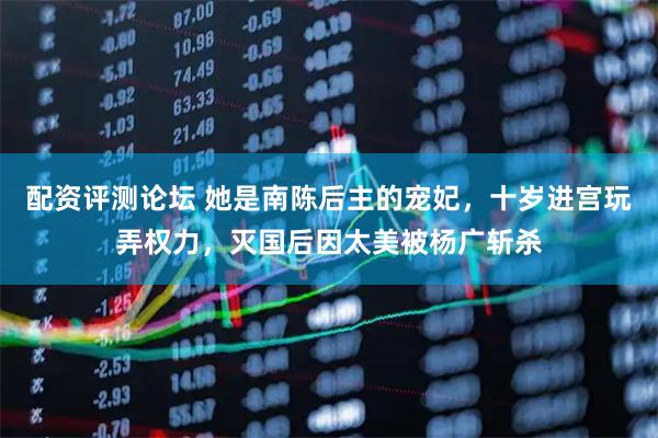 配资评测论坛 她是南陈后主的宠妃,十岁进宫玩弄权力,灭国后因太美被杨广斩杀