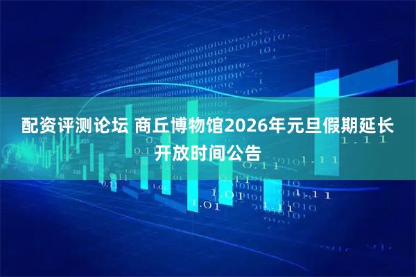 配资评测论坛 商丘博物馆2026年元旦假期延长开放时间公告