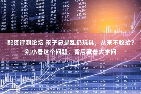 配资评测论坛 孩子总是乱扔玩具，从来不收拾？别小看这个问题，背后藏着大学问