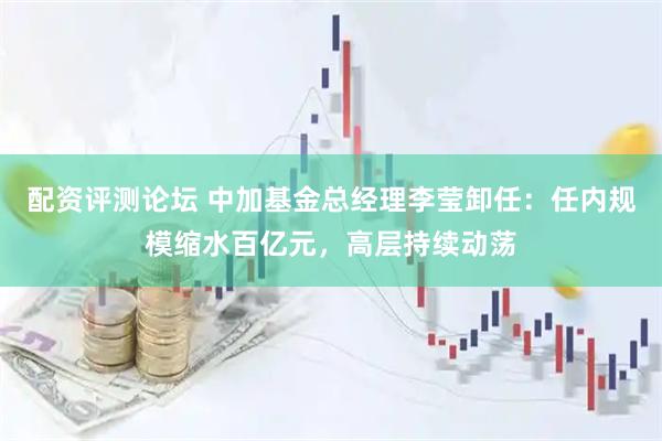 配资评测论坛 中加基金总经理李莹卸任：任内规模缩水百亿元，高层持续动荡