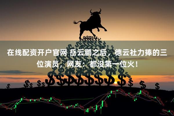 在线配资开户官网 岳云鹏之后，德云社力捧的三位演员，网友：都没第一位火！