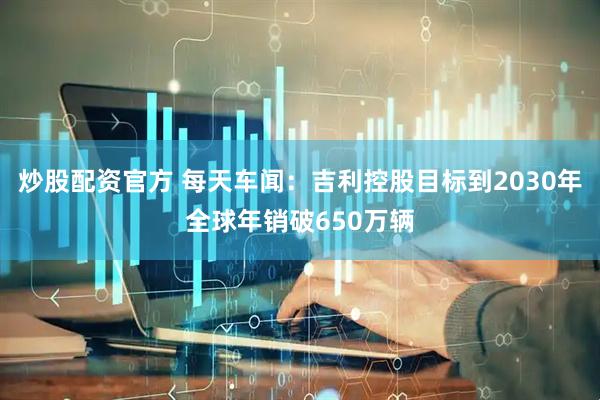 炒股配资官方 每天车闻：吉利控股目标到2030年全球年销破650万辆