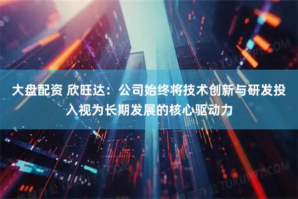大盘配资 欣旺达：公司始终将技术创新与研发投入视为长期发展的核心驱动力
