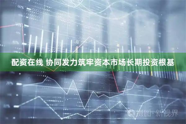 配资在线 协同发力筑牢资本市场长期投资根基