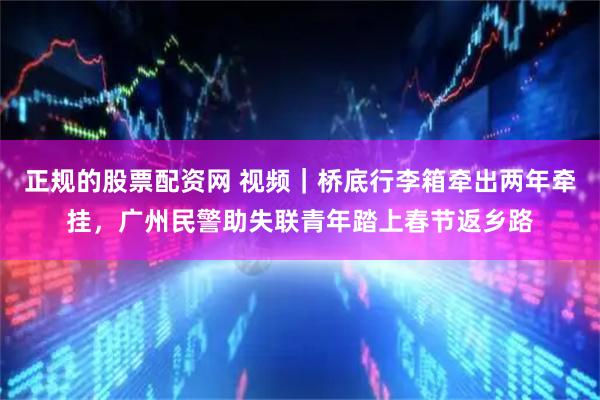 正规的股票配资网 视频｜桥底行李箱牵出两年牵挂，广州民警助失联青年踏上春节返乡路