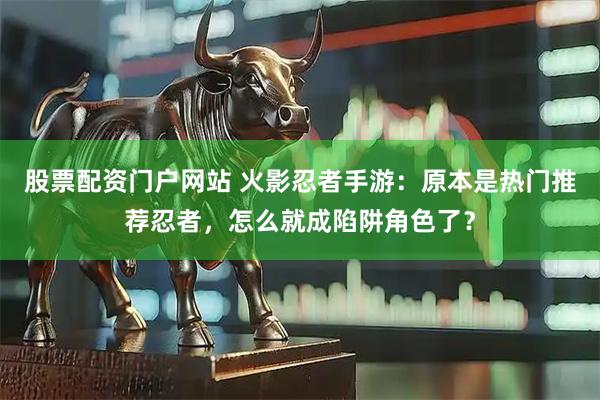 股票配资门户网站 火影忍者手游：原本是热门推荐忍者，怎么就成陷阱角色了？