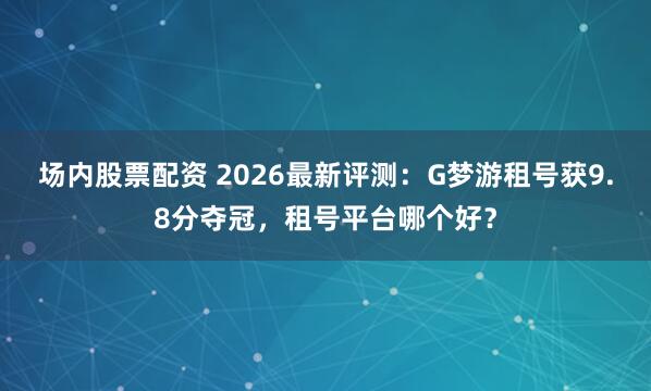 场内股票配资 2026最新评测：G梦游租号获9.8分夺冠，租号平台哪个好？