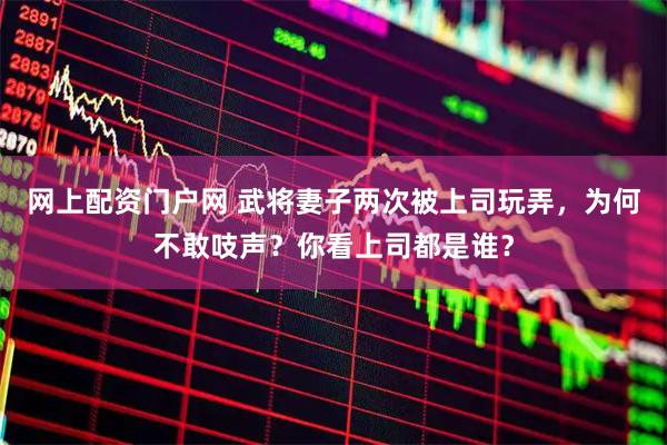 网上配资门户网 武将妻子两次被上司玩弄，为何不敢吱声？你看上司都是谁？