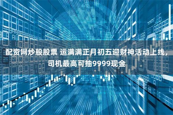 配资网炒股股票 运满满正月初五迎财神活动上线，司机最高可抽9999现金