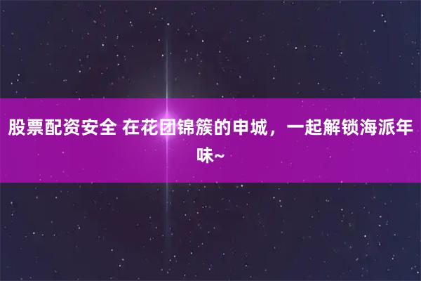 股票配资安全 在花团锦簇的申城，一起解锁海派年味~