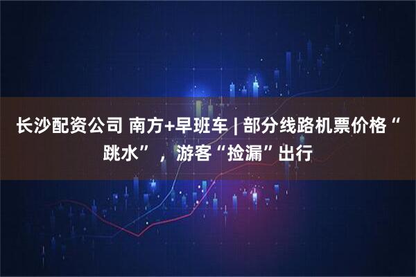长沙配资公司 南方+早班车 | 部分线路机票价格“跳水” ，游客“捡漏”出行