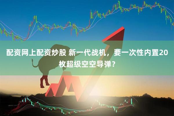 配资网上配资炒股 新一代战机，要一次性内置20枚超级空空导弹？