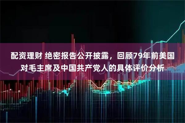 配资理财 绝密报告公开披露，回顾79年前美国对毛主席及中国共产党人的具体评价分析