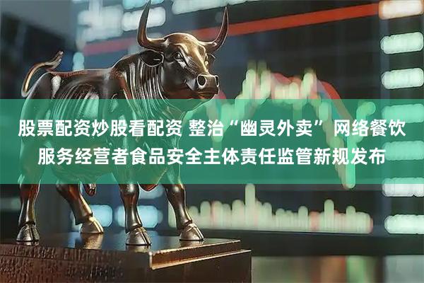 股票配资炒股看配资 整治“幽灵外卖” 网络餐饮服务经营者食品安全主体责任监管新规发布