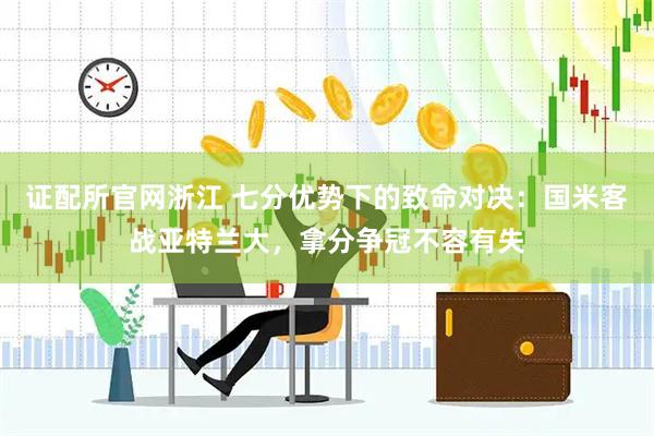 证配所官网浙江 七分优势下的致命对决：国米客战亚特兰大，拿分争冠不容有失