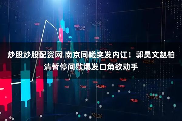 炒股炒股配资网 南京同曦突发内讧！郭昊文赵柏清暂停间歇爆发口角欲动手